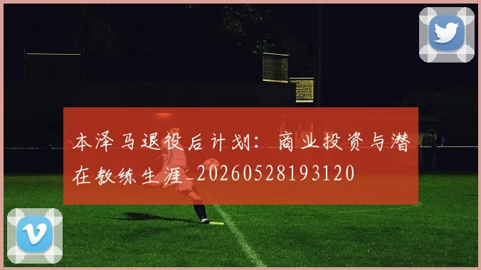 本泽马退役后计划：商业投资与潜在教练生涯_20260528193120