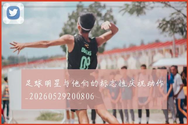 足球明星与他们的标志性庆祝动作_20260529200806