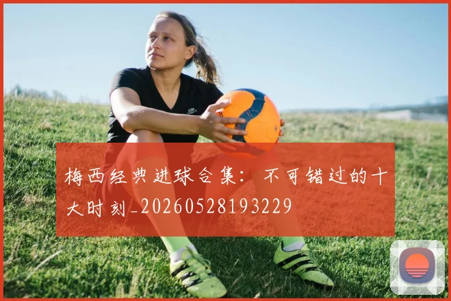 梅西经典进球合集：不可错过的十大时刻_20260528193229