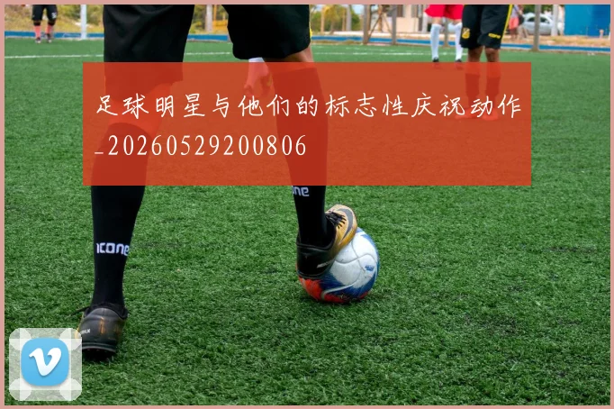 足球明星与他们的标志性庆祝动作_20260529200806