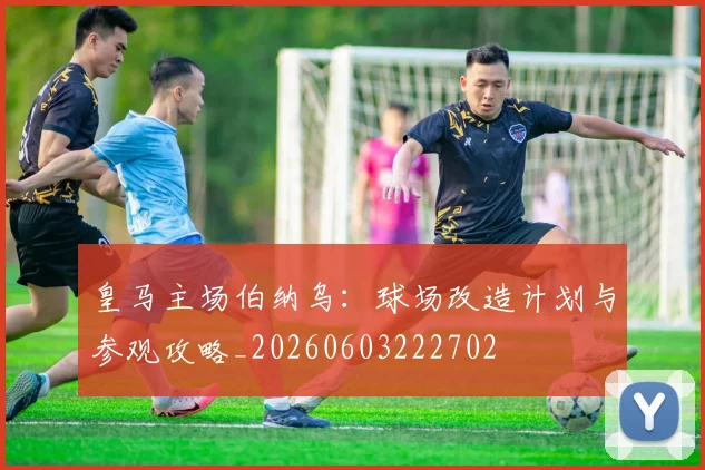 皇马主场伯纳乌:球场改造计划与参观攻略_20260603222702